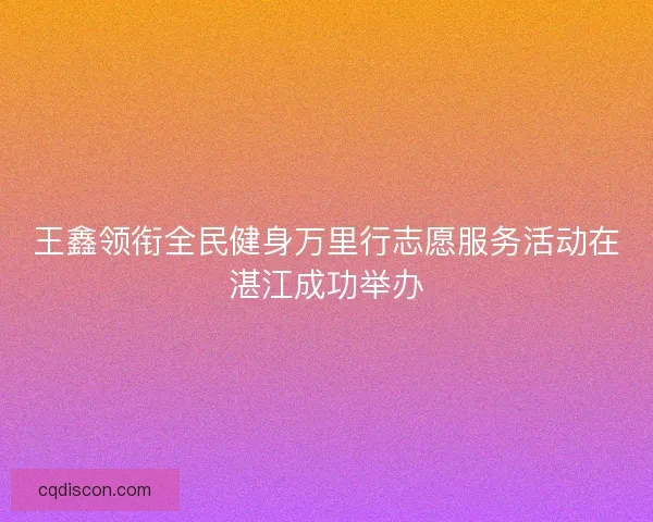 王鑫领衔全民健身万里行志愿服务活动在湛江成功举办