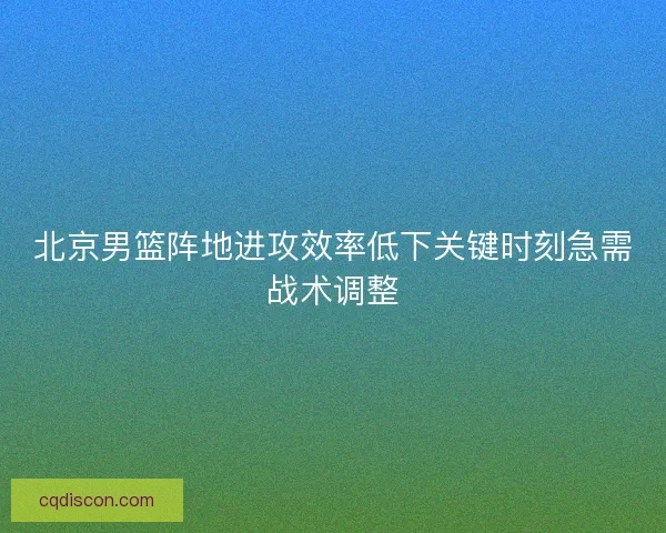 北京男篮阵地进攻效率低下关键时刻急需战术调整