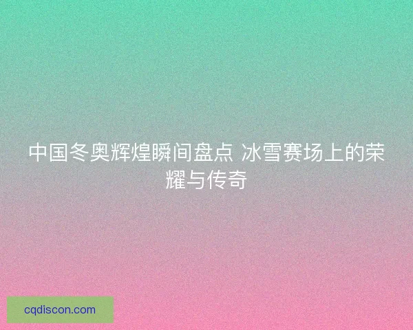 中国冬奥辉煌瞬间盘点 冰雪赛场上的荣耀与传奇