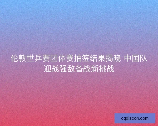 伦敦世乒赛团体赛抽签结果揭晓 中国队迎战强敌备战新挑战