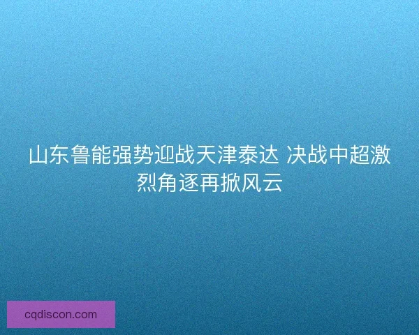 山东鲁能强势迎战天津泰达 决战中超激烈角逐再掀风云